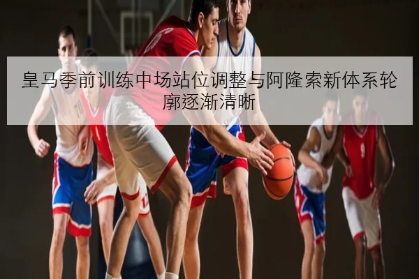 皇马季前训练中场站位调整与阿隆索新体系轮廓逐渐清晰