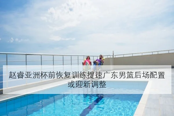 赵睿亚洲杯前恢复训练提速广东男篮后场配置或迎新调整